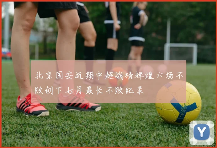 北京国安近期中超战绩辉煌六场不败创下七月最长不败纪录