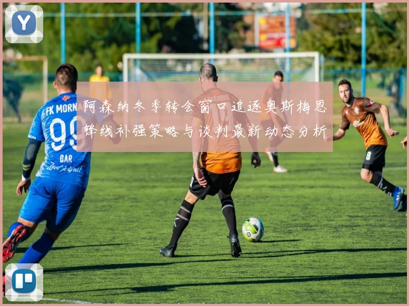 阿森纳冬季转会窗口追逐奥斯梅恩锋线补强策略与谈判最新动态分析