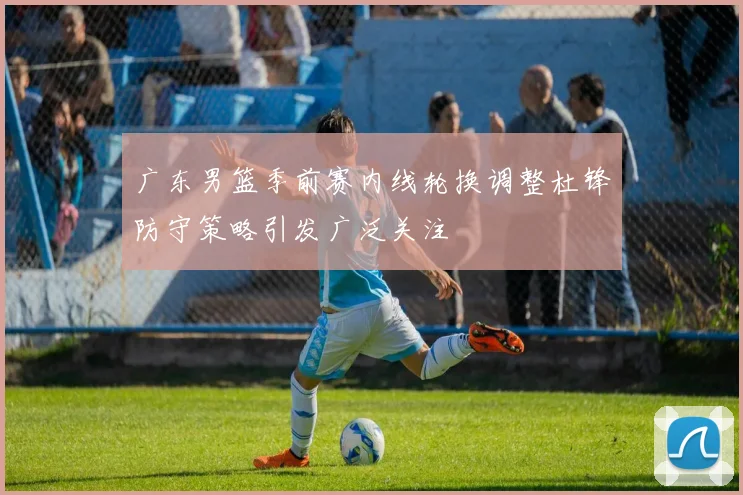 广东男篮季前赛内线轮换调整杜锋防守策略引发广泛关注