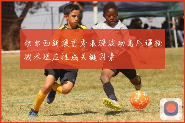 切尔西新援首秀表现波动高压逼抢战术适应性成关键因素