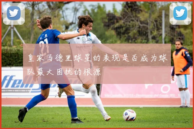 皇家马德里球星的表现是否成为球队最大困扰的根源