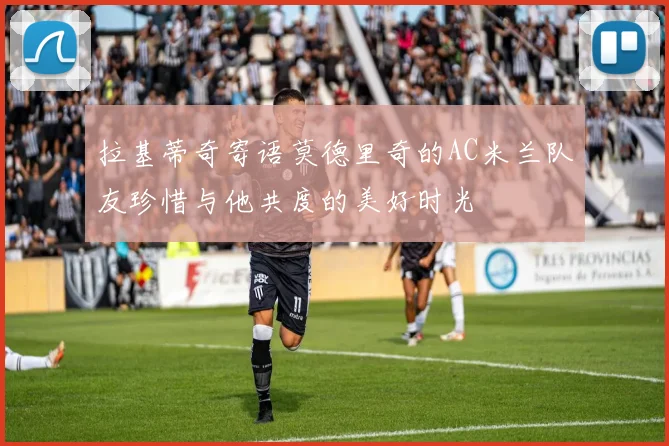 拉基蒂奇寄语莫德里奇的AC米兰队友珍惜与他共度的美好时光