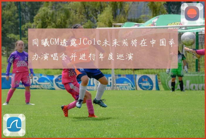 同曦GM透露JCole未来或将在中国举办演唱会并进行年度巡演