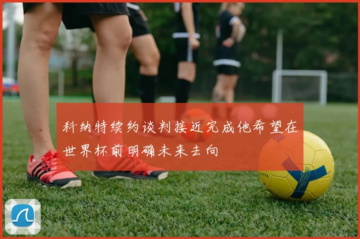 科纳特续约谈判接近完成他希望在世界杯前明确未来去向