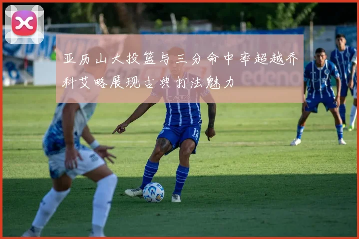亚历山大投篮与三分命中率超越乔科艾略展现古典打法魅力